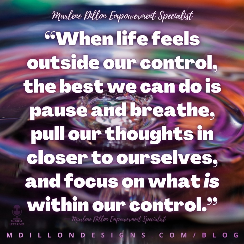 Colorful closeup of rippling water. Text states: “When life feels outside our control, the best we can do is pause and breathe, pull our thoughts in closer to ourselves, and focus on what is within our control.”
— Marlene Dillon Empowerment Specialist
