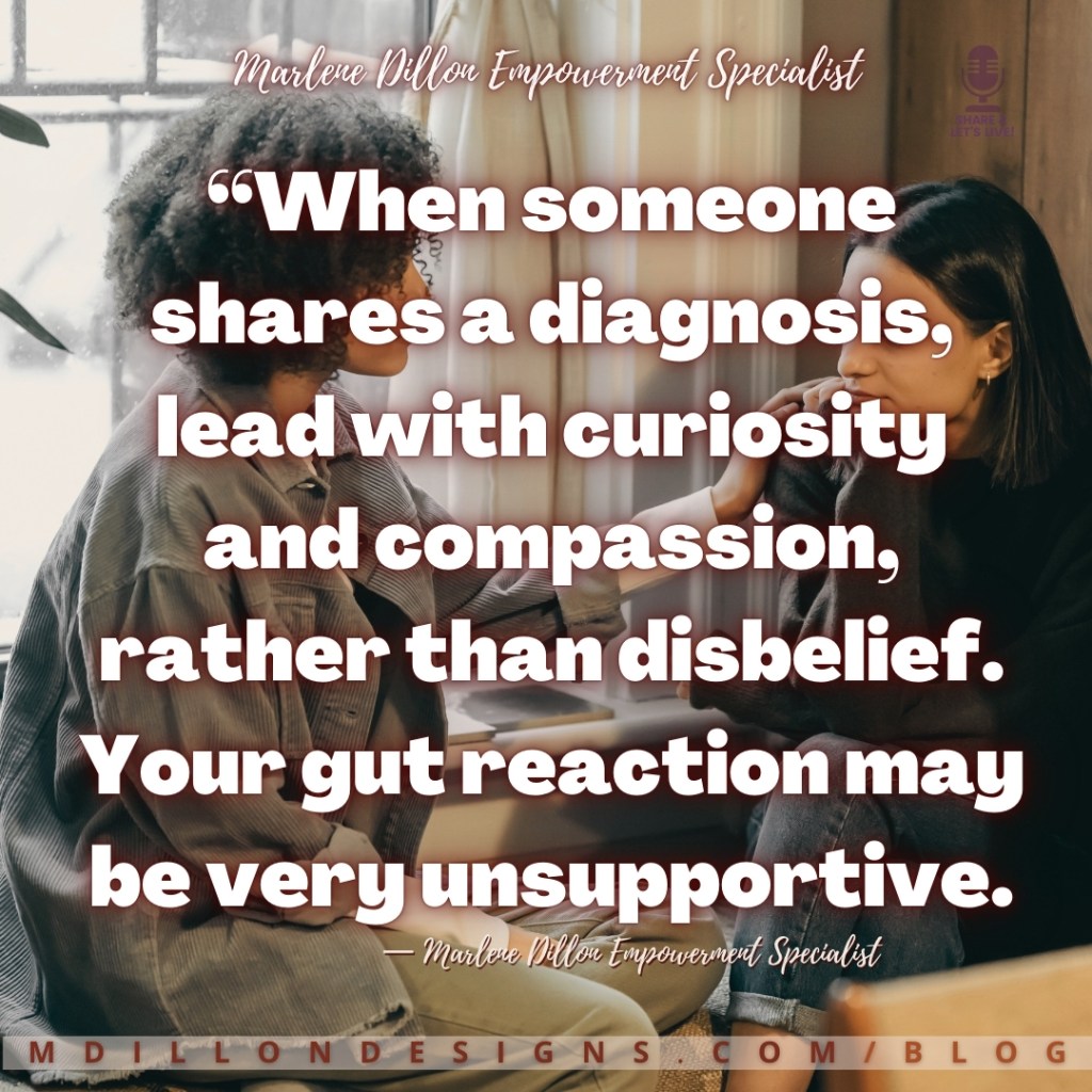 Meme Image: Two women sitting facing each other. One looks sad. The other has her hand on her shoulder as if comforting her. Text states: “When someone shares a diagnosis, lead with curiosity and compassion, rather than disbelief. Your gut reaction may be very unsupportive.
— Marlene Dillon Empowerment Specialist
mdillondesigns.com/blog