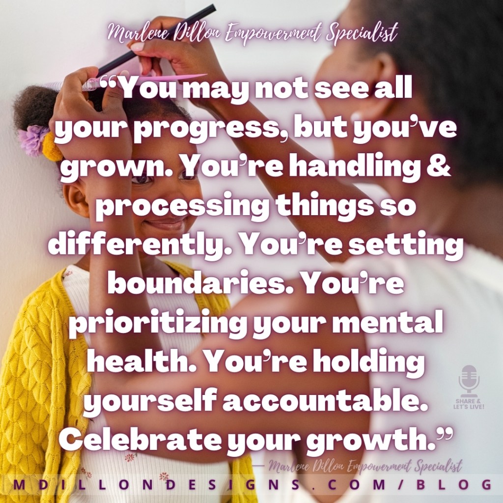 Meme: Image of a mother and daughter. Little girl is wearing a big smile and yellow sweater, standing with her back against the wall. Mother has a pencil above her head and a small notebook (to keep her line straight) marking the girl's height on the wall. Text states: “You may not see all
your progress, but you’ve grown. You’re handling & processing things so differently. You’re setting boundaries. You’re  prioritizing your mental health. You’re holding yourself accountable. Celebrate your growth.”
— Marlene Dillon Empowerment Specialist
mdillondesigns.com 
Share & Let's Live! podcast logo watermark on the bottom right