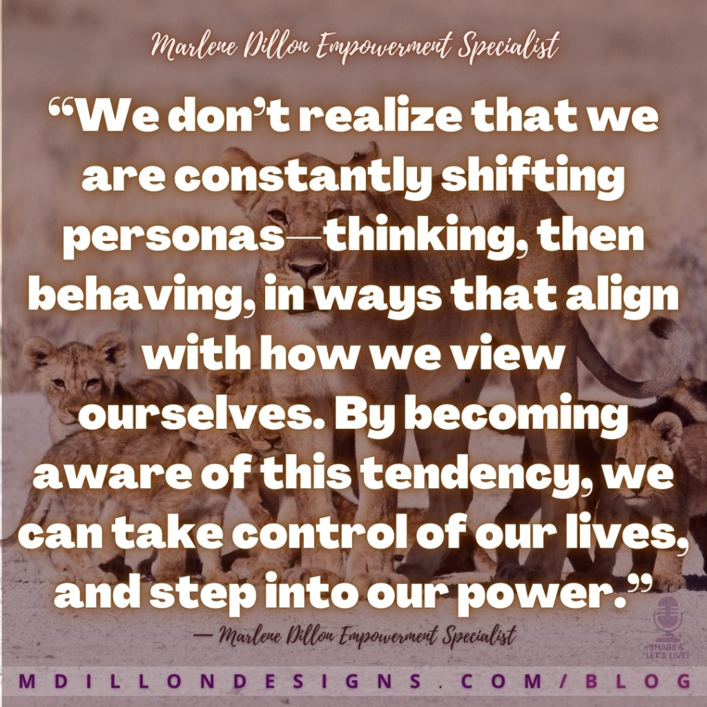 Meme Image of strong lioness standing before her cubs. Text states: “We don’t realize that we are constantly shifting personas—thinking, then behaving, in ways that align with how we view ourselves. By becoming aware of this tendency, we can take control of our lives, and step into our power.”
— Marlene Dillon Empowerment Specialist
mdillondesigns.com/blog
Share & Let's Live! podcast logo watermark in bottom right corner above website address