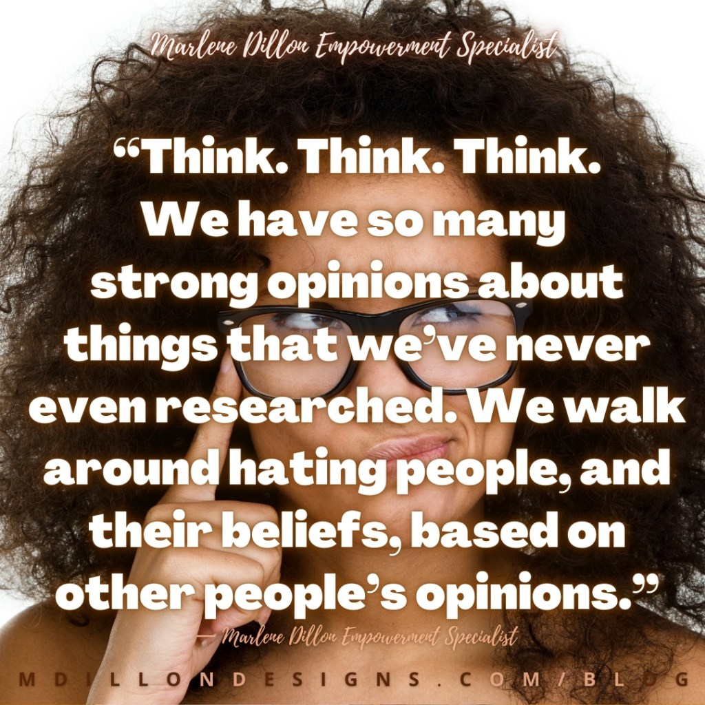 Meme: Image: Closeup of woman wearing glasses, pointer finger to temple. Text states: “Think. Think. Think. We have so many strong opinions about things that we’ve never even researched. We walk around hating people, and their beliefs, based on other people’s opinions.” — Marlene Dillon Empowerment Specialist
mdillondesigns.com