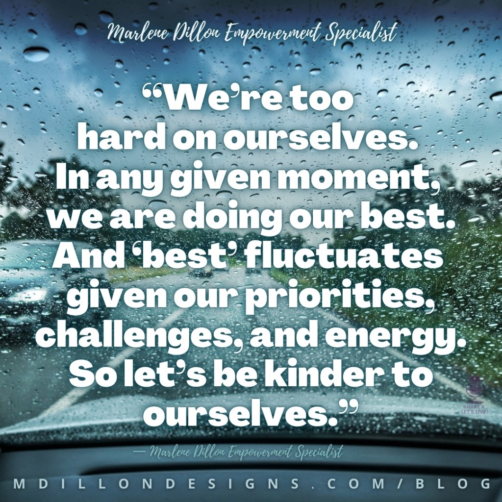 Meme Image of a driver's view of raindrops on the windshield while driving. Text states: “We’re too 
hard on ourselves. 
In any given moment, 
we are doing our best. And ‘best’ fluctuates 
given our priorities,   challenges, and energy. So let’s be kinder to ourselves.”
— Marlene Dillon Empowerment Specialist
mdillondesigns.com/blog