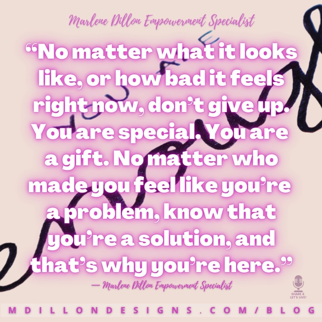 “No matter what it looks like, or how bad it feels right now, don’t give up. You are special. You are 
a gift. No matter who made you feel like you’re 
a problem, know that you’re a solution, and that’s why you’re here.”
— Marlene Dillon Empowerment Specialist
