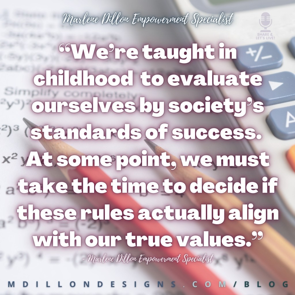 Meme Image of closeup of a math/algebra test, two sharpened pencils, and a calculator. Text states: Marlene Dillon Empowerment Specialist Share & Let's Live! podcast logo
“We’re taught in childhood  to evaluate ourselves by society’s standards of success. 
At some point, we must take the time to decide if these rules actually align with our true values.”
- Marlene Dillon Empowerment Specialist
mdillondesigns.com/blog