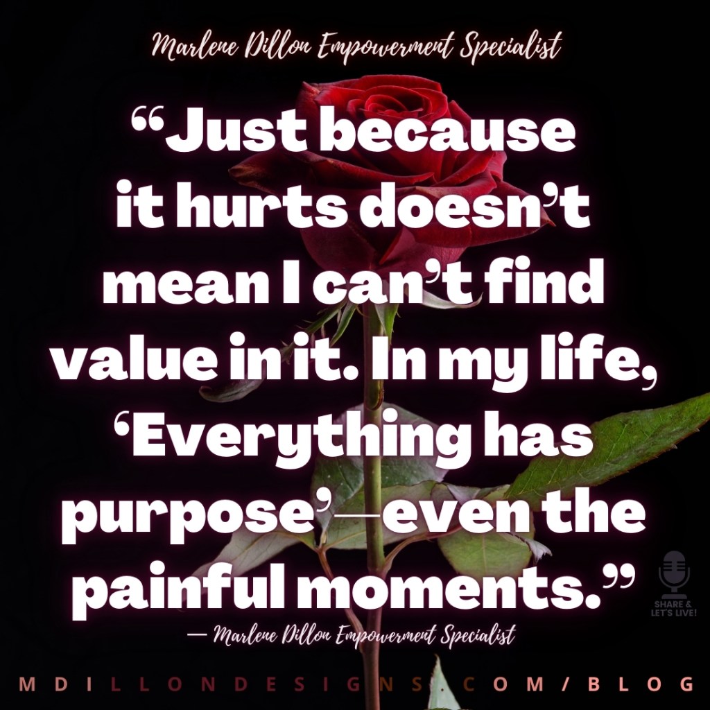 Meme: Image of red rose against black background. Text states Marlene Dillon Empowerment Specialist in script across the top. Then in large bold white font the quote “Just because
it hurts doesn’t mean I can’t find value in it. In my life, ‘Everything has purpose’—even the painful moments.”
— Marlene Dillon Empowerment Specialist
mdillondesigns.com/blog
Share & Let's Live! podcast logo in bottom right corner