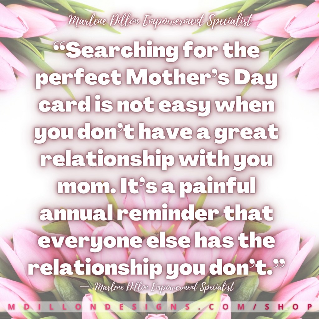 Meme Image: Floral pink tulip background Text: “Searching for the perfect Mother’s Day card is not easy when you don’t have a great relationship with you mom. It’s a painful annual reminder that everyone else has the relationship you don’t.”
—  Marlene Dillon Empowerment Specialist
mdillondesigns.com/shop