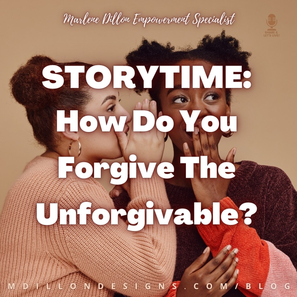 Meme: Image: Light brown background, two women in earth toned sweaters appearing to share a secret. One is turned to the side whispering in the other's ear with one hand raised to shield her words from others overhearing or reading her lips. The other smiles with glee at the juicy gossip. Text overlay states: "Storytime: How Do You Forgive The Unforgivable?" 
"Marlene Dillon Empowerment Specialist" is written in script at the top of the meme
Share & Let's Live podcast logo watermark in the upper right corner
mdillondesigns.com/blog across the bottom