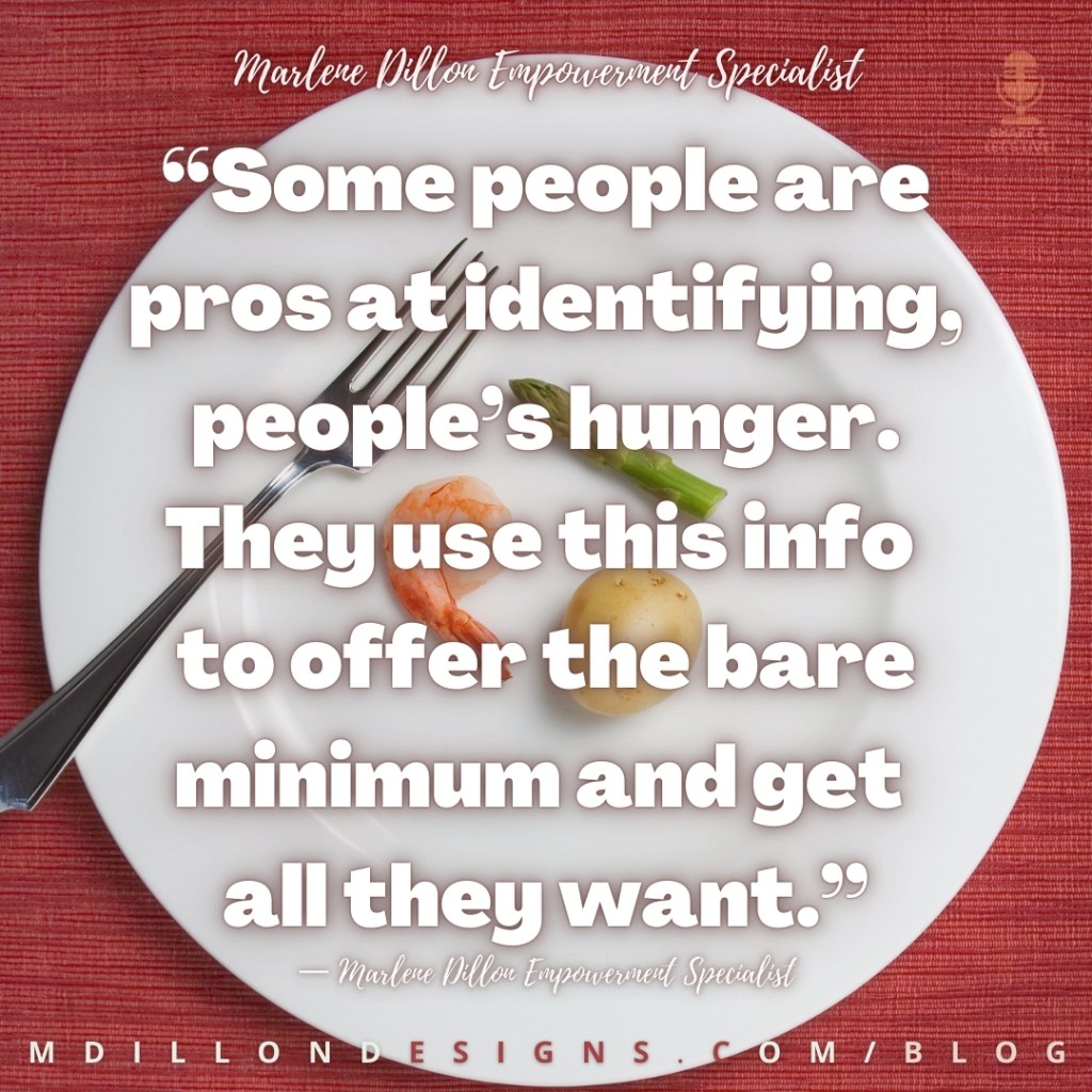 Meme: Image of a plate of food with one small potato, one piece of shrimp“ and just the tip of one asparagus spear. Text states: Some people are pros at identifying, people’s hunger. They use this info to offer the bare minimum and get all they want.”
— Marlene Dillon Empowerment Specialist
mdillondesigns.com/blog