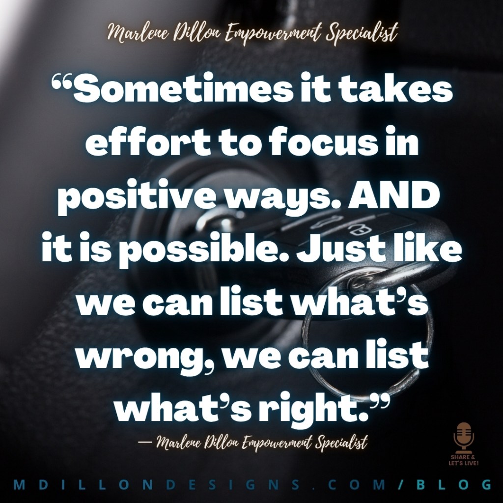 Meme: Image: Closeup of a key in a car ignition. Forms black background for large white text outlined in blue and brown. Text states: “Sometimes it takes effort to focus in positive ways. AND 
it is possible. Just like we can list what’s wrong, we can list what’s right.”
— Marlene Dillon Empowerment Specialist
mdillondesigns.com/blog