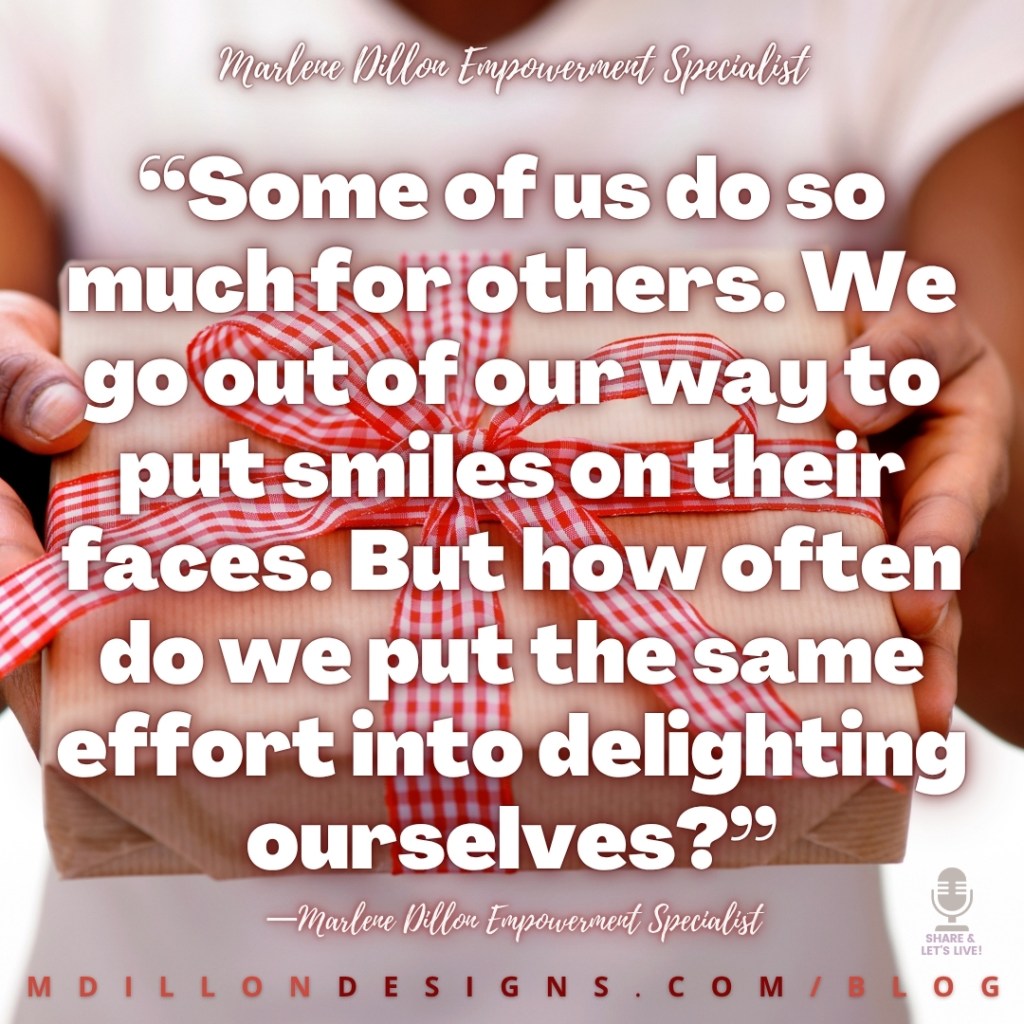 Meme: Image closeup of someone offering a gift tied with red and white checked ribbon. Text states: “Some of us do so much for others. We go out of our way to put smiles on their faces. But how often do we put the same effort into delighting ourselves?”
—Marlene Dillon Empowerment Specialist
Share & Let's Live! podcast logo watermark in bottom right corner
mdillondesigns.com/blog