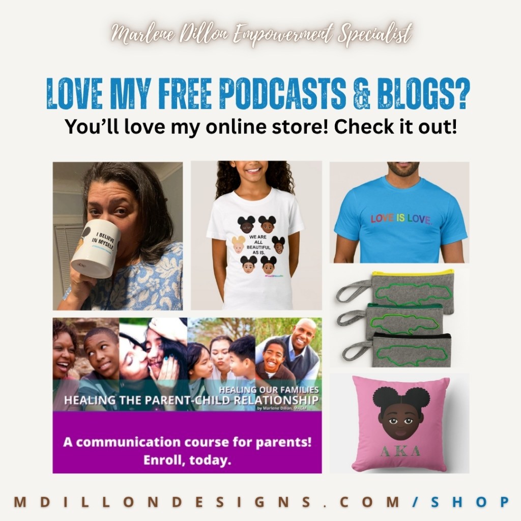 Text states Marlene Dillon Empowerment Specialist (in script handwriting) followed by bold blue all caps test that states LOVE MY FREE PODCASTS & BLOGS? Followed by "You'll love my online store! Check it out!" in black sanserif text Then a photo grid of various products A woman drinking from a mug that states, "I believe in myself" a girl in a t-shirt featuring little girls of different skin tones with afro puffs and the words "we are all beautiful as is" a person wearing a blue "love is love" t-shirt, an image from her parenting course Healing Our Families Healing the Parent Child Relationship "A communication course for parents! Enroll, today. Some handmade Jamaica themed wristlet handbags and a pink AKA sorority throw pillow. 
MDILLONDESIGNS.COM/SHOP