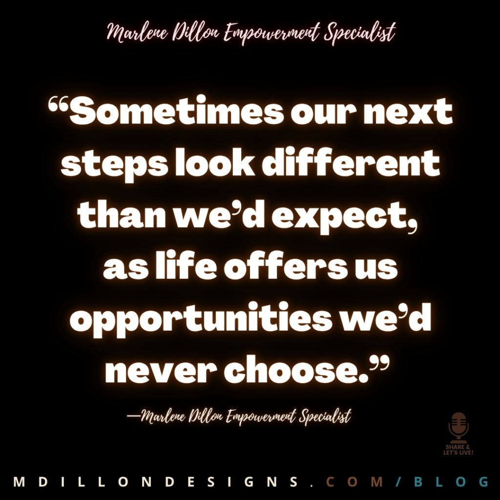 Meme: No image. Just black background. Text states: “Sometimes our next steps look different than we’d expect,
as life offers us opportunities we’d never choose.”
—Marlene Dillon Empowerment Specialist
Share & Let's Live! Podcast logo watermark in brown
mdillondesigns.com