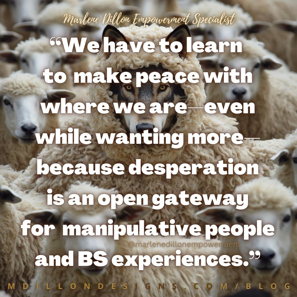 A wolf wearing sheep’s wool stands in the middle of a flock of sheep. Over the image is a quote by Marlene Dillon Empowerment Specialist: “We have to learn to make peace with where we are—even while wanting more—because desperation is an open gateway for manipulative people and BS experiences.”
mdillondesigns.com/blog