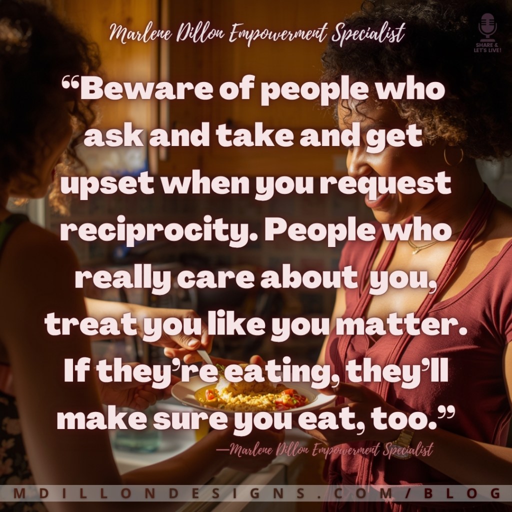 Two women standing in a warmly lit kitchen, one serving a plate of food to the other. Overlaid text reads: “Beware of people who ask and take and get upset when you request reciprocity. People who really care about you treat you like you matter. If they’re eating, they’ll make sure you eat, too.” — Marlene Dillon Empowerment Specialist.
mdillondesigns.com/blog