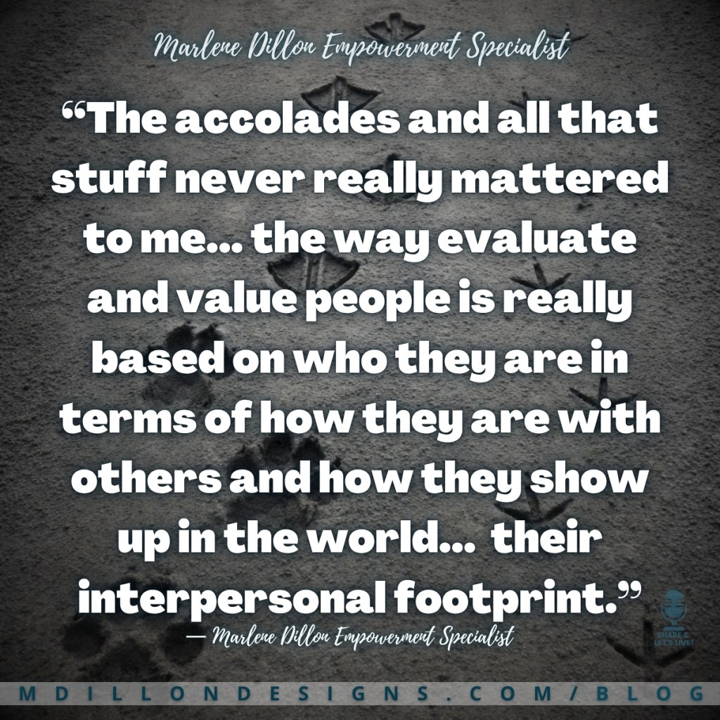 Marlene Dillon Empowerment Specialist’s quote: “The accolades and all that stuff never really mattered to me… the way I evaluate and value people is really based on who they are in terms of how they are with others and how they show up in the world… their interpersonal footprint.” Square graphic with a textured gray sand background showing multiple animal footprints, including paw prints and bird tracks, walking across the surface. The quote is displayed in large white text, with “Marlene Dillon Empowerment Specialist” at the top and bottom. The footer displays “mdillondesigns.com/blog”.